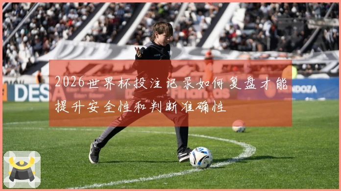 2026世界杯投注记录如何复盘才能提升安全性和判断准确性